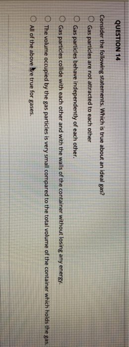 QUESTION 14 Consider the following statements. Which is true about an ideal gas? CP Gas partides are not attracted to each ot