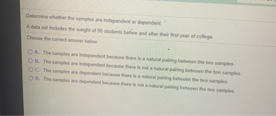 Determine whether the samples are independent or dependent. A data set includes the weight of 90 students before and after th
