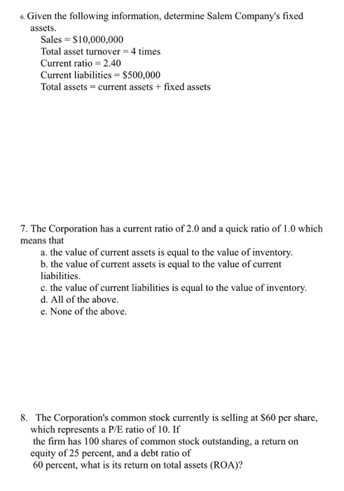 6. Given the following information, determine Salem Companys fixed assets Sales S10,000,000 Total asset turnover = 4 times Current ratio = 2.40 Current liabiliies $500,000 Total assets- current assets+fixed assets 7. The Corporation has a current ratio of 2.0 and a quick ratio of 1.0 which means that a. the value of current assets is equal to the value of inventory. b. the value of current assets is equal to the value of current liabilities. c. the value of current liabilities is equal to the value of inventory. d. All of the above. e. None of the above 8. The Corporations common stock currently is selling at $60 per share., which represents a P/E ratio of 10. If the firm has 100 shares of common stock outstanding, a return on equity of 25 percent, and a debt ratio of 60 percent, what is its return on total assets (ROA)?
