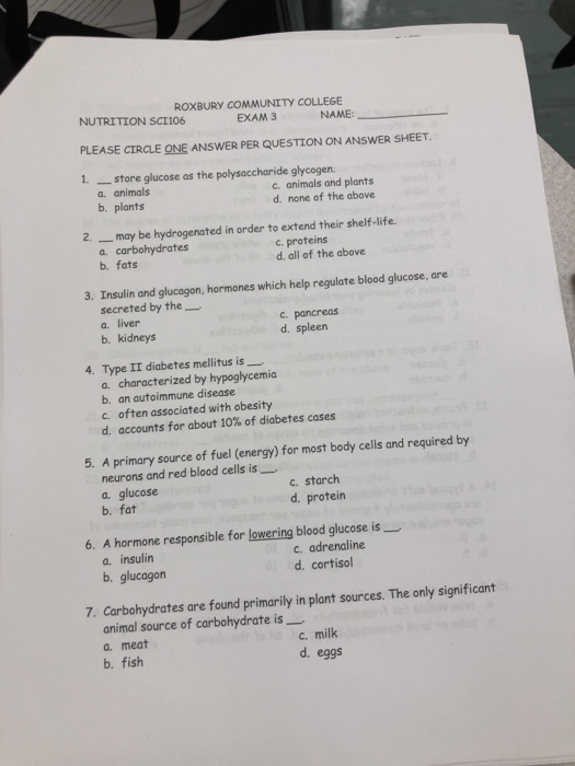 ROXBURY COMMUNITY COLLEGE EXAM 3 NUTRITION SCI106 PLEASE CIRCLE ONE ANSWER PER QUESTION ON ANSWER SHEET. 1. store glucose as the polysaccharide glycogen NAME: a. animals b. plants c. animals and plants d. none of the above 2. may be hydrogenated in order to extend their shelf-life. a. carbohydrates b. fats c.proteins d. all of the above 3. Insulin and glucagon, hormones which help regulate blood glucose, are secreted by the a. liver c. pancreas d. spleen b. kidneys 4. Type II diabetes mellitus is- a. characterized by hypoglycemia b. an autoimmune disease c. often associated with obesity d, accounts for about 10% of diabetes cases 5. A primary source of fuel (energy) for most body cells and required by neurons and red blood cells is_ a. glucose b. fat c. starch d. protein 6. A hormone responsible for lowering blood glucose is- a. insulin b. glucagon c. adrenaline d. cortisol 7. Carbohydrates are found primarily in plant sources. The only significant animal source of carbohydrate is a. meat b. fish c. milk d. eggs