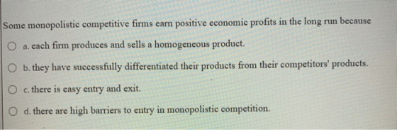 Some monopolistic competitive firms earn positive economic profits in the long run because O a. each firm produces and sells