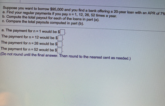 Suppose you want to borrow $95,000 and you find a bank offering a 20-year loan with an APR of 79 a. Find your regular payment