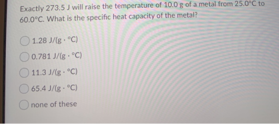 Exactly 273.5 J will raise the temperature of 10.0 g of a metal from 25.0°C to 60.0°C. What is the specific heat capacity of