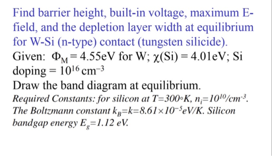 Find barrier height, built-in voltage, maximum E- field, and the depletion layer width at equilibrium for W-Si (n-type) contact (tungsten silicide) Given: Φ,-4.55eV for WX(Si)-4.01 eV: Si doping - 1016 cm-3 Draw the band diagram at equilibrium. Required Constants: for silicon at T-300°K, ni-1010/cm3. The Boltzmann constant kg-k-8.61x10-eV/K. Silicon bandgap energy Ev-1.12 eV