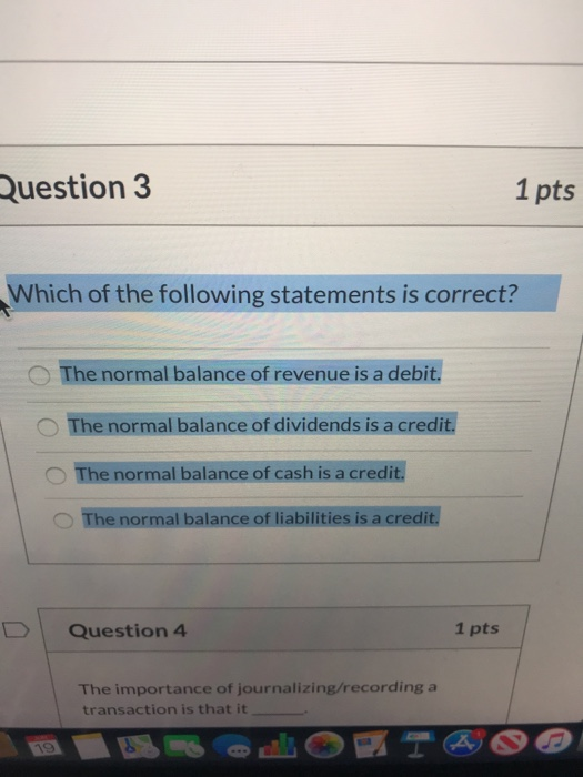 Question 3 1 pts Which of the following statements is correct? The normal balance of revenue is a debit. The normal balance o