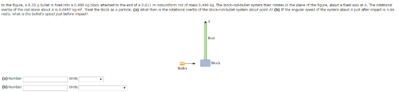 In the figure, a 8.28 g bullet ls fired into a 0.998 kg block attached to the end of a 0.6 11 m nonuniform rod of mass 0.490 kg. The block-rod-bullet system then notates in the plane of the figure, about a fixed axis at A. The rotational Inertla of the nod alone about A s 0.0857 kg.m2. eat the block as a partlcle. (a) What then Is the rotational Inertia of the block-rod-bullet system about polnt A b) If he angular speed of the system about A just after Impact Is 4.66 rads, what is the bullets speed just before impact? Block Bullet (a) Number Units (b) Number Units
