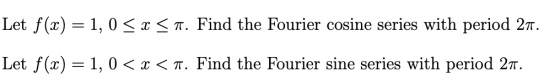 Let f(x) = 1, 0 〈 x 〈 π. Find the Fourier cosine series with period 2T. Let f(x) = 1, 0 〈 x 〈 π. Find the Fourier sine series