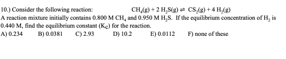 10.) Consider the following reaction: CH_(g) + 2 H2S(g) = CS2(g) + 4 H2(g) A reaction mixture initially contains 0.800 M CH4