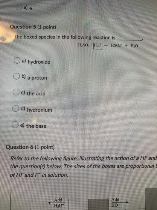 Question 5 (1 point) The boxed species in the following reaction is H SO +HO HSO H O a) hydroxide b) a proton c) the acid d)