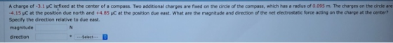 A charge of 3.1 pC is fixed at the center of a compass. Two additional charges are fixed on the circle of the compass, which has a radius of 0.095 m. The charges on the circle are 4.15 HC at the position due north and +4.85 pC at the position due east. What are the magnitude and direction of the net electrostatic force acting on the charge at the center? Specify the direction relative to due east. magnitude direction Select-.