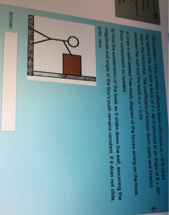 a 22 ked out of Fod problem: A boy pushes a physics book with mass m = 8 lb (3.64 kg) against the wall with a force of F= 40