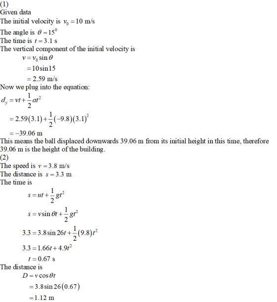 Given data The initial velocity is vo-10 m/s The angle is θ=150 The time is t-3.1 s The vertical component of the initial velocity is V- V sin 6 10sin1:5 2.59 m/s Now we plug into the equation 2 2 --39.06 m This means the ball displaced downwards 39.06 m from its initial height in this time, therefore 39.06 m is the height of the building. The speed is v-3.8 m/s The distance is s 3.3 m The time is 2 2 3.3-3.8sin 26t(9.8)t2 2 3.3- 1.66t + 4.9t2 t 0.67 s The distance is 3.8sin 26 (0.67) 1.12 m