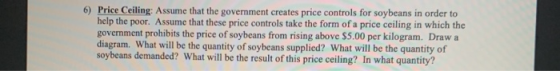 6) Price Ceiling: Assume that the government creates price controls for soybeans in order to help the poor. Assume that these