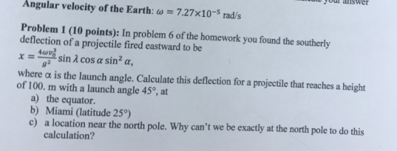 you answer Angular velocity of the Earth: ω 7.27×10-5 rad/s Problem 1 (10 points): In problem 6 of the homework you found the southerly deflection of a projectile fired eastward to be 92 where α is the launch angle. Calculate this deflection for a projectile that reaches a height of 100. m with a launch angle 45°, at a) the equator. b) Miami (latitude 25°) c) a location near the north pole. Why cant we be exactly at the north pole to do this calculation?