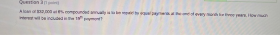 Question 3 (1 point) A loan of $32,000 at 6% compounded annually is to be repaid by equal payments at the end of every month