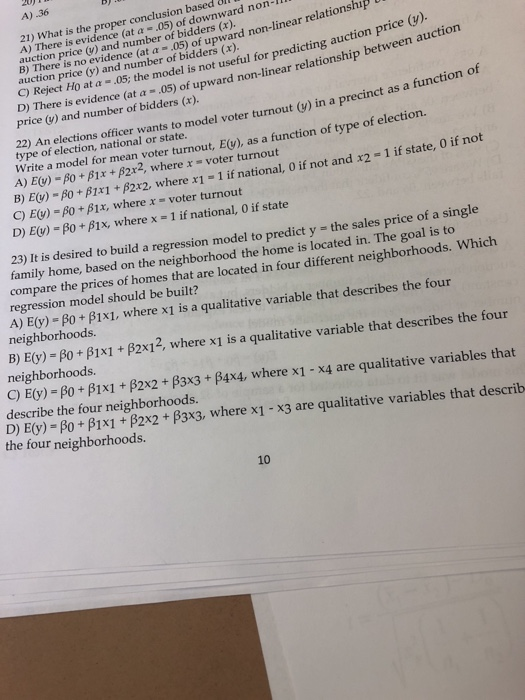 4).36 21) What is the proper conclusion based A) There is evidence (at α-.05) of downward non- Bi tenino ovideu aber of bidderis efal for predicting aship between auction price (y) and number of bidders (x). of upward non-linear relationship α-05) u auction price (y) and number of bidders (x). price (y). auction C) Reject Ho at α-05, the model is not useful for predicting auction price ) There is evidence (at a- .05) of upward non-linear relationship between price () and number of bidders (x). type of electioan naiona varnts to model voter turnout() in a precinct as a function of type of election, national or state. Write a model for turnou A) Ey)or mean voter turnout, Ev), as a function of type of election. B2x2, where x voter turnout B) here x1 - 1 if national, 0 if not and x2 - 1 if state, 0 if not C) E()-β0 + β 1 x, where x-voter turnout D) E()-p0 + β1 x, where x-1 if national, o if state 23) It is desired to build a regression model to predict y - the sales price of a single family home, based on the neighborhood the home is located in. The goal is to compare the prices of homes that are located in four different neighborhoods. Which regression model should be built? A) E(y) s β0 + β1 x1, where x1 is a qualitative variable that describes the four neighborhoods B) E(y) - po+ B1x1 + B2x12, where x1 is a qualitative variable that describes the four neighborhoods C) E(y)-β0 + β1 x 1 + β2x2 + β3x3 + β4x4, where x1-x4 are qualitative variables that describe the four neighborhoods. D) E(y)-Po + β1x1 +P2x2 + β3x3, where x1-x3 are qualitative variables that describ the four neighborhoods. 10