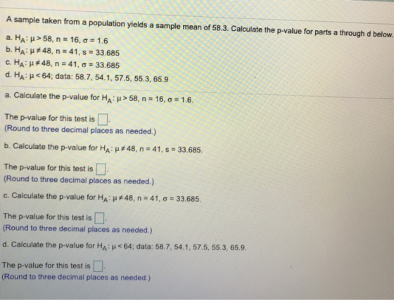 A sample taken from a population yields a sample mean of 58.3. Calculate the p-value for parts a through d below a. HA: μ> 58, n-16, σ 1.6 b. HA: #48, n-41, s :33.685 с.НА: #48, n-41, ơ 33.685 d. HA: H <64; data: 58.7, 54.1, 57.5, 55.3, 65.9 a. Calculate the p-value for HA: μ > 58, n-16, σ 1.6. The p-value for this test is (Round to three decimal places as needed.) b. Calculate the p-value for HA, #48, n-41, s 33.685. The p-value for this test is (Round to three decimal places as needed.) c. Calculate the p-value for ΗΑιμ #48, n = 41, σ-33.685. The p-value for this test is Round to three decimal places as needed.) d. Calculate the p-value for HA H <64; data: 58.7, 54.1, 57.5, 55.3, 65.9. The p-value for this test is (Round to three decimal places as needed.)
