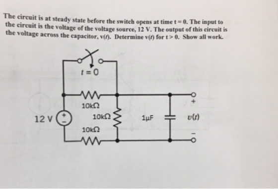 The circuit is at steady state before the switch opens at time t-. The input to the circuit is the vol tage of the voltage source, 12 V. The output of this circuit is the voltage across the capacitor,v() Determine v() for t>0. Show al work. 10k2 12 V