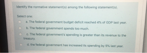 Identify the normative statement(s) among the following statement(s). Select one: a. The federal government budget deficit re