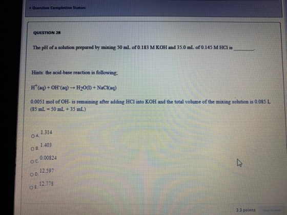 Question Completion Status: QUESTION 28 The pH of a solution prepared by mixing 50 mL of 0.183 M KOH and 35.0 mL of 0.145 M H