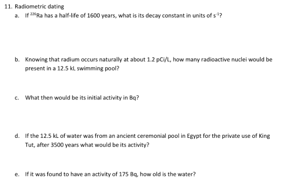 11. Radiometric dating a. If 226Ra has a half-life of 1600 years, what is its decay constant in units of s1? Knowing that radium occurs naturally at about 1.2 pCi/L, how many radioactive nuclei would be present in a 12.5 kL swimming pool? b. c. What then would be its initial activity in Bq? If the 12.5 kL of water was from an ancient ceremonial pool in Egypt for the private use of King Tut, after 3500 years what would be its activity? d. e. If it was found to have an activity of 175 Bq, how old is the water?