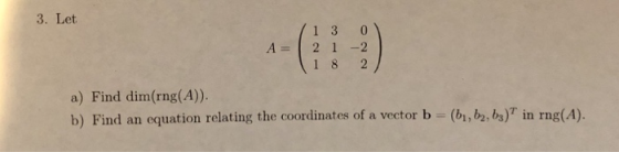 3. Let 13 0 A 2 1 -2 1 8 2 a) Find dim(rng(A). b) Find an equation relating the coordinates of a vector b - (br,b2,bs) in rng(A).