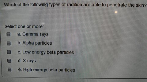 Which of the following types of radition are able to penetrate the skin? Select one or more a. Gamma rays b. Alpha particles c. Low energy beta particles d. X-rays e. High energy beta particles