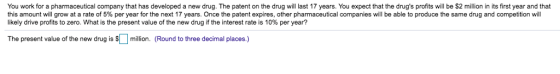 You work for a pharmaceutical company that has developed a new drug. The patent on the drug will last 17 years. You expect that the drugs profits will be $2 million in its first year and that this amount will grow at a rate of 5% per year for the next 17 years. Once the patent expires, other pharmaceutical companies will be able to produce the same drug and competition will likely drive profits to zero. what is the present value of the new drug if the interest rate is 10% per year? The present value of the new drug is Smillion. (Round to three decimal places.)