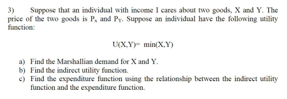 3) Suppose that an individual with income I cares about two goods, X and Y. The price of the two goods is Px and Py. Suppose an individual have the following utility function: U(X,Y)- min(X,Y) a) Find the Marshallian demand for X and Y. b) Find the indirect utility function. c) Find the expenditure function using the relationship between the indirect utility function and the expenditure function.