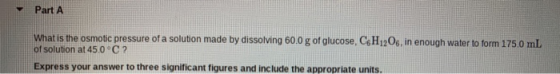 Part A What is the osmotic pressure of a solution made by dissolving 60.0 g of glucose, CH12O6, in enough water to form 175.0