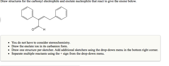 Draw structures for the carbonyl electrophile and enolate nucleophile that react to give the enone below. H You do not have t