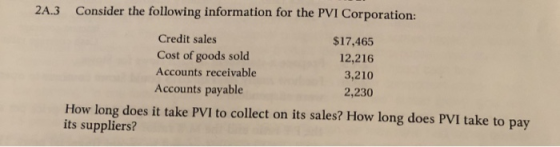 2A.3 Consider the following information for the PVI Corporation: Credit sales Cost of goods sold Accounts receivable Accounts payable $17,465 12,216 3,210 2,230 How long does it take PVI to collect on its sales? How long does PVI take to pay its suppliers?