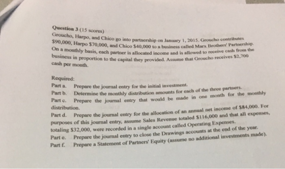 Question 3 (15 scores) Groucho, Harpo, and Chico go into partnership on January 1, 2015. Groucho contributes Harpo $70,000, and Chico $40,000 to a business called Marx Brothers Partnership a monthly basis, each partner is allocated income and is allowed to receive cash from the business in proportion to the capital they prov ided. Assume that Groucho receives $2,700 cash per month. Required: Part Prepare the journal entry for the initial investment. a. Part b. Det c. Prepare the journal entry that would be made in one month for the monthly distribution. ermine the monthly distribution amounts for each of the three partners Part d. Prepare the journal entry for the allocation of an annual net income of $84,000. For purposes of this journal entry, assume Sales Revenue totaled $116,000 and that all expenses, totaling $32,000, were recorded in a single account called Operating Expenses. Part e. Prepare the journal entry to close the Drawings accounts at the end of the year. Part f. Prepare a Statement of Partners Equity (assume no additional investments made)