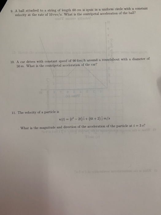 9. A ball attached to a string of length 60 cm is spun in a uniform circle with a constant velocity at the rate of 10 rev/s. What is the centripetal acceleration of the ball? 10. A car drives with constant speed of 90 km/h around a roundabout with a diameter of 50 m. What is the centripetal acceleration of the car? 11. The velocity of a particle is v)(-2t)i+ (6t +2)jm/s What is the magnitude and direction of the acceleration of the particle at t -3 s?