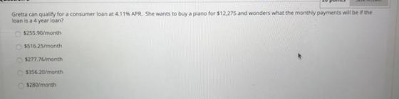 Gretta can quality for a consumer loan at 4.11% APR. She wants to buy a piano for $12,275 and wonders what the monthly paymen