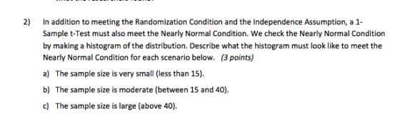 2) In addition to meeting the Randomization Condition and the Independence Assumption, a1 Sample t-Test must also meet the Nearly Normal Condition. We check the Nearly Normal Condition by making a histogram of the distribution. Describe what the histogram must look like to meet the Nearly Normal Condition for each scenario below. (3 points) ) The sample size is very small les than 15). b) The sample size is moderate (between 15 and 40) c) The sample size is large (above 40)