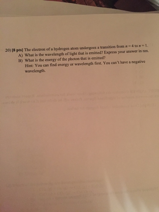 20) 18 ptsl The electron of a hydrogen atom undergoes a transition from n 4 to 1. A) What is the wavelength of light that is emitted? Express your answer in nm. B) What is the energy of the photon that is emitted? cant have a negative Hint: You can find energy or wavelength first. You wavelength.