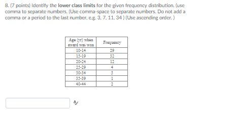 8. (7 points) Identify the lower class limits for the given frequency distribution. (use comma to separate numbers. (Use comma space to separate numbers. Do not add a comma or a period to the last number, e.g. 3, 7, 11. 34) (Use ascending order. ) Ago)nFrquancy 10-14 15-19 29 32 12 25-29 30-34 35-39 40-44