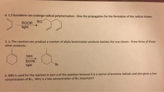 d. 1,3 butadiene can undergo radical polymerization. Give the propagation for the formation of the radical shown. ROOR RO light 3. a. The reaction can produce a number of allylic bromination products besides the one shown. Draw three of these other products. NBS ROOR light Br b. NBS is used for the reaction in part a of this question because it is a source of bromine radicals and also gives a low concentration of Br2. Why is a low concentration of Br2 important?