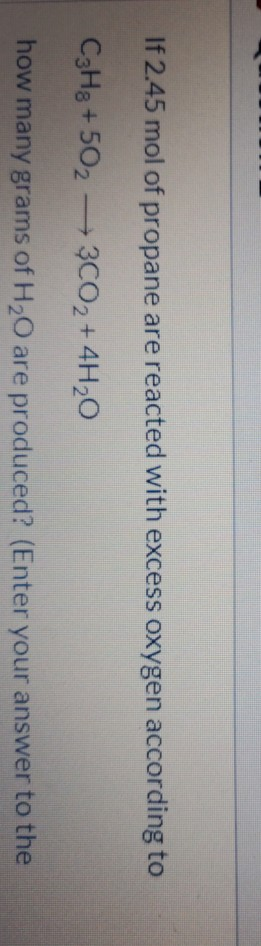 If 2.45 mol of propane are reacted with excess oxygen according to C3H8 +502 — 3CO2 + 4H20 how many grams of H20 are produced