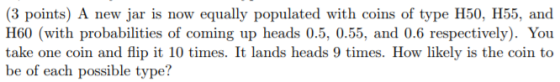 H60 (with probabilities of coming up heads 0.5, 0.55, and 0.6 respectively). You take one coin and flip it 10 times. It lands heads 9 times. How likely is the coin to be of each possible type?
