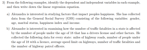 3) From the following examples, identify the dependent and independent variables in each example, and then write down the linear regression equation. a) Alexandra is interested in studying factors that impact peoples happiness. She has collected data fon ile Geieral Social Survey GSS couaistiu25 of the folla relug vanalks: iyide, age, marital status, happiness in by the number of people under the age of 18 that has a drivers license and other factors. He collected the following data for every state: miles of highway roads, number of people under the age of 18 with a licence, average speed limit on highways, number of traffic fatalities and the number of highway patrol officers