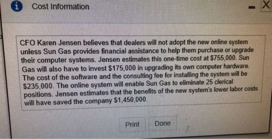 i Cost Information CFO Karen Jensen believes that dealers will not adopt the new online system unless Sun Gas provides financial assistance to help them purchase or upgrade their computer systems. Jensen estimates this one-time cost at $755,000. Sun Gas will also have to invest $175,000 in upgrading its own computer hardware. The cost of the software and the consulting fee for in $235,000. The online system will enable Sun Gas to eliminate 25 clerical positions. Jensen estimates that the benefits of the new systems lower labor costs will have saved the company stalling the system will be will have saved the company $1,450,000 Print Done