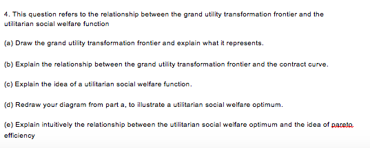 4. This question refers to the relationship between the grand utility transformation frontier and the utilitarian social welfare function (a) Draw the grand utility transformation frontier and explain what it represents. (b) Explain the relationship between the grand utility transformation frontier and the contract curve. (c) Explain the idea of a utilitarian social welfare function. (d) Redraw your diagram from part a, to illustrate a utilitarian social welfare optimum (e) Explain intuitively the relationship between the utilitarian social welfare optimum and the idea of pateta. efficiency