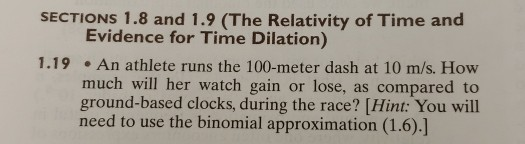 SECTIONS 1.8 and 1.9 (The Relativity of Time and Evidence for Time Dilation) 1.19An athlete runs the 100-meter dash at 10 m/s. How much will her watch gain or lose, as compared to ground-based clocks, during the race? [Hint: You will need to use the binomial approximation (1.6).]