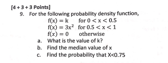 [4+3+3 Points] 9. For the following probability density function, f(x) -k for 0 <x < 0.5 f(x) - 3x2 for 0.5 < x < 1 f(x) -0 otherwise What is the value of k? Find the median value of x Find the probability that X<0.75 a. b.