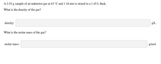 A 2.55 g sample of an unknown gas at 43 °C and 1.10 atm is stored in a 1.45 L flask. What is the density of the gas? density