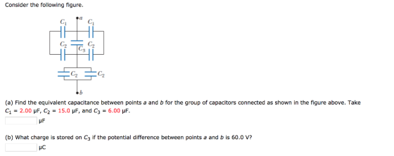 Consider the following figure. C2 C2 3 ヅ (a) Find the equivalent capacitance between points a and b for the group of capacitors connected as shown in the figure above. Take C1 = 2.00 μF C2 = 15.0 μF, and C3 = 6.00 μF. (b) What charge is stored on C3 if the potential difference between points a and b is 60.0 V?