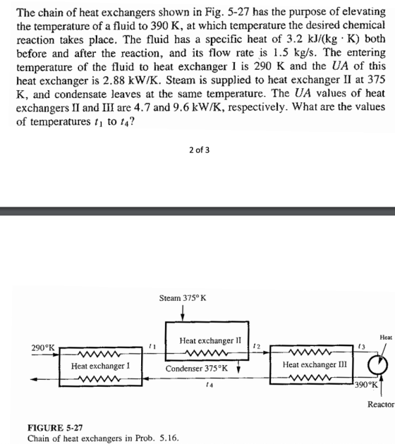 The chain of heat exchangers shown in Fig. 5-27 has the purpose of elevating the temperature of a fluid to 390 K, at which temperature the desired chemical reaction takes place. The fluid has a specific heat of 3.2 kJ/(kg K) both before and after the reaction, and its flow rate is 1.5 kg/s. The entering temperature of the fluid to heat exchanger is 290 K and the UA of this heat exchanger is 2.88 kW/K. Steam is supplied to heat exchanger II at 375 K, and condensate leaves at the same temperature. The UA values of heat exchangers II and III are 4.7 and 9.6 kW/K, respectively. What are the values of temperatures t, to t4? 2 of 3 Steam 375°K Heat Heat exchanger II 290°K 12 f3 Heat exchanger I Condenser 375°K Heat exchanger III t 4 390°K Reactor FIGURE 5-27 Chain of heat exchangers in Prob. 5.16.