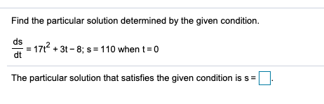 Find the particular solution determined by the given condition. ds 17t2 + 3t - 8; s = 110 when t=0 dt The particular solution